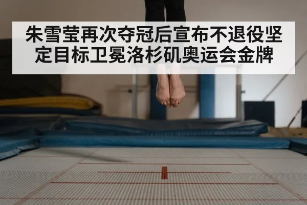 朱雪莹再次夺冠后宣布不退役坚定目标卫冕洛杉矶奥运会金牌